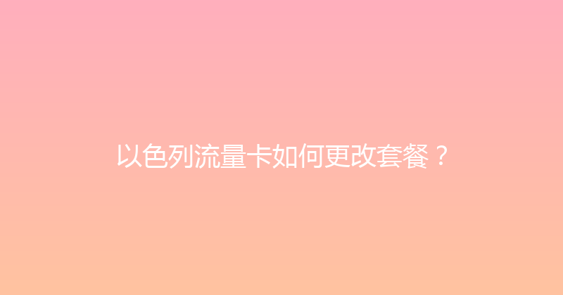 以色列流量卡如何更改套餐？ 