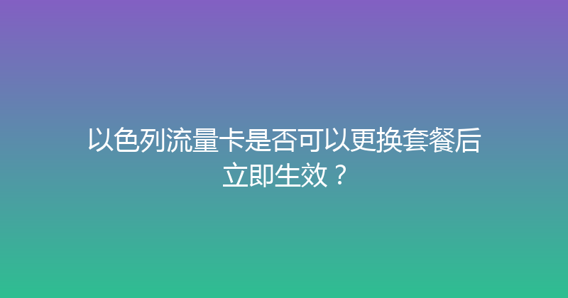 以色列流量卡是否可以更换套餐后立即生效？ 