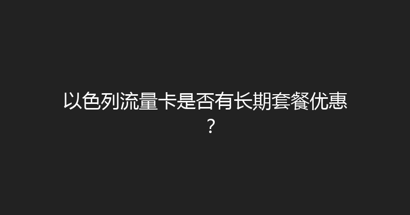 以色列流量卡是否有长期套餐优惠？ 