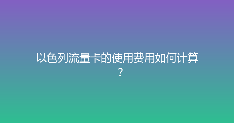 以色列流量卡的使用费用如何计算？ 
