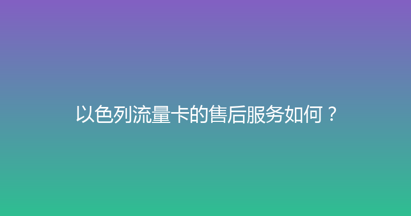 以色列流量卡的售后服务如何？ 