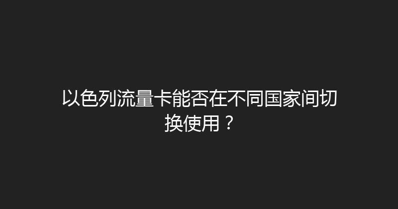 以色列流量卡能否在不同国家间切换使用？ 