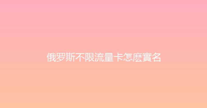 俄罗斯不限流量卡怎麽實名 
