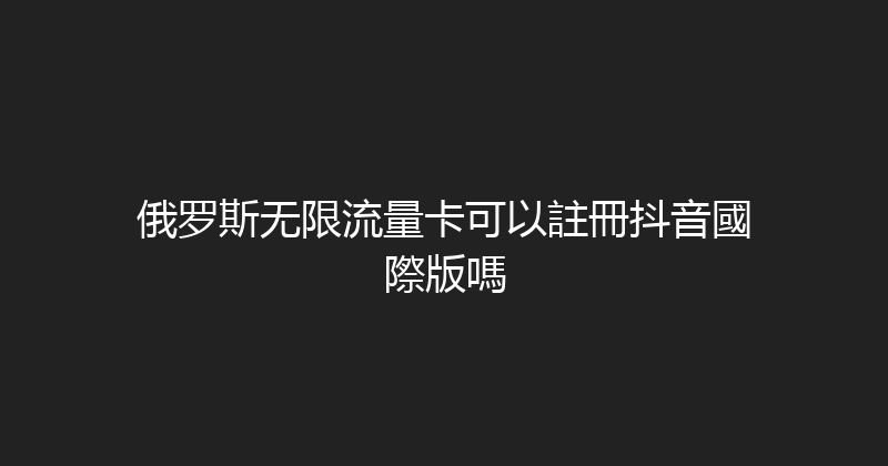 俄罗斯无限流量卡可以註冊抖音國際版嗎 