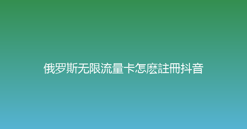 俄罗斯无限流量卡怎麽註冊抖音 