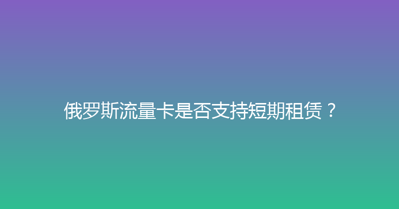 俄罗斯流量卡是否支持短期租赁？ 