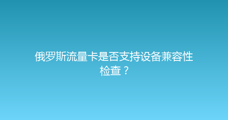 俄罗斯流量卡是否支持设备兼容性检查？ 