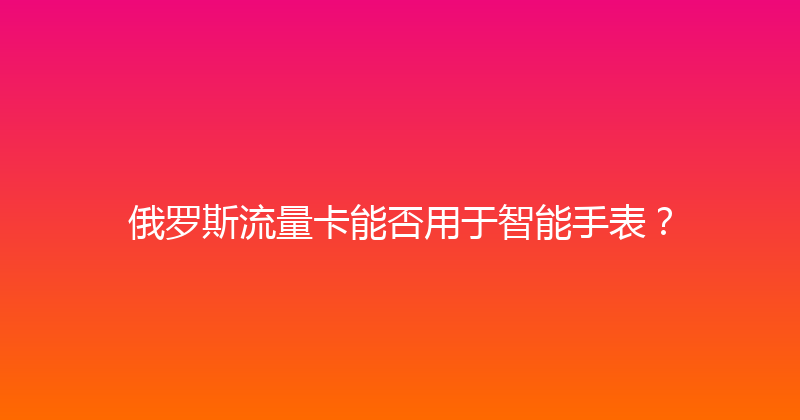 俄罗斯流量卡能否用于智能手表？ 