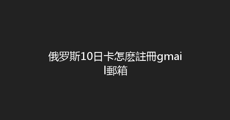 俄罗斯10日卡怎麽註冊gmail郵箱 