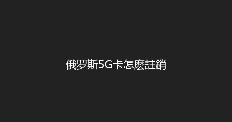 俄罗斯5G卡怎麽註銷 