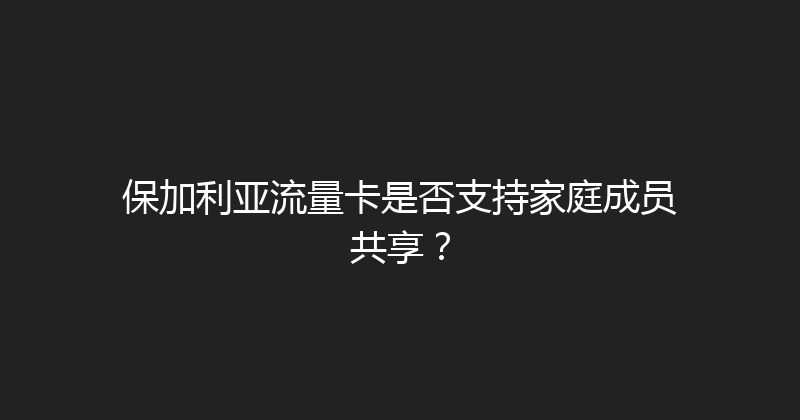 保加利亚流量卡是否支持家庭成员共享？ 