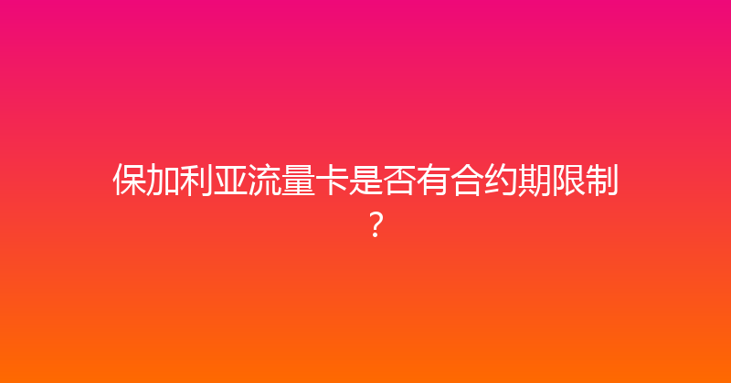 保加利亚流量卡是否有合约期限制？ 