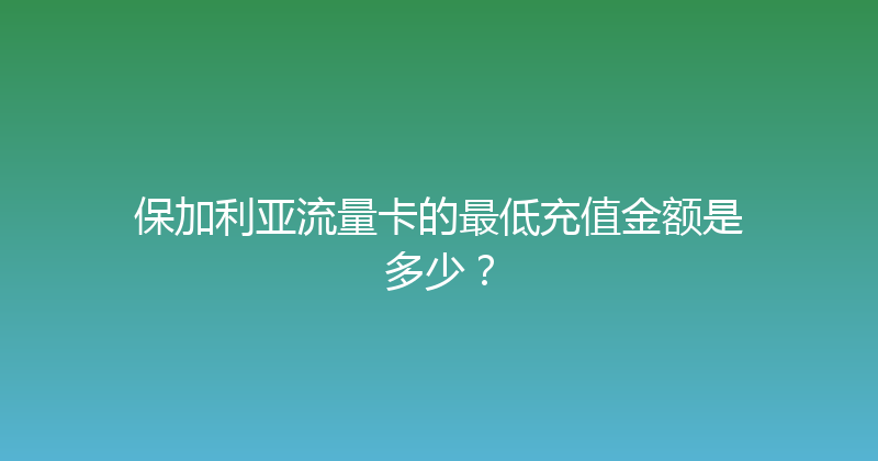 保加利亚流量卡的最低充值金额是多少？ 