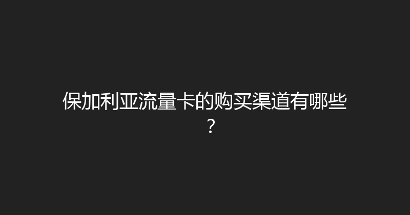 保加利亚流量卡的购买渠道有哪些？ 