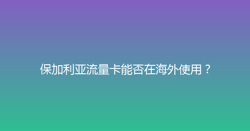 保加利亚流量卡能否在海外使用？ 