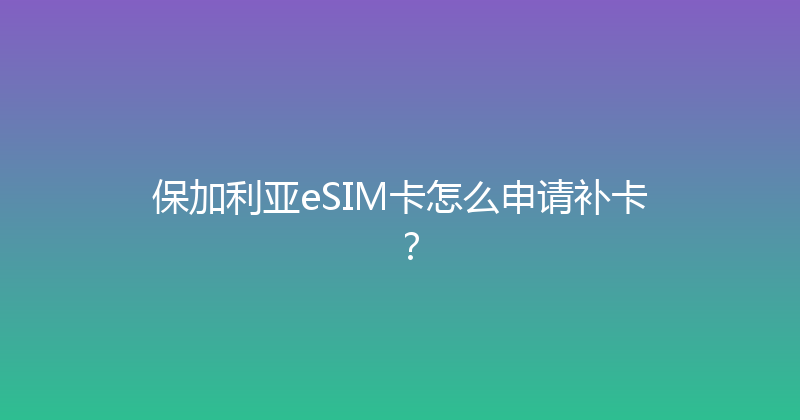 保加利亚eSIM卡怎么申请补卡？ 