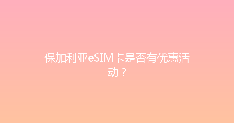 保加利亚eSIM卡是否有优惠活动？ 