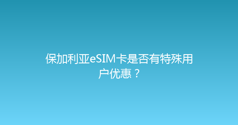 保加利亚eSIM卡是否有特殊用户优惠？ 