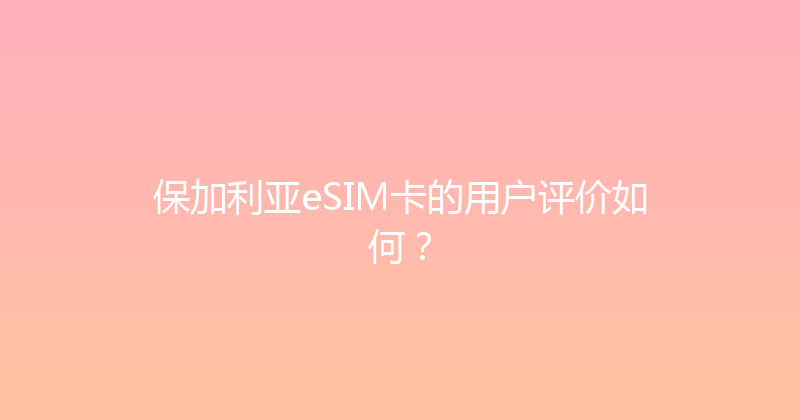 保加利亚eSIM卡的用户评价如何？ 