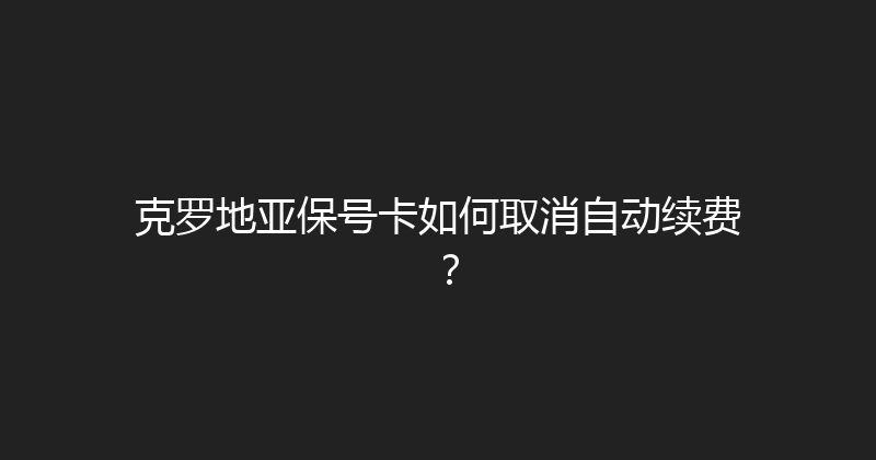 克罗地亚保号卡如何取消自动续费？ 