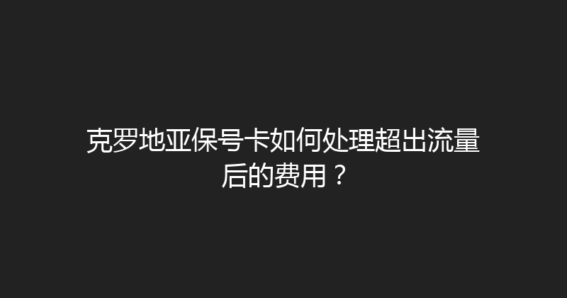 克罗地亚保号卡如何处理超出流量后的费用？ 