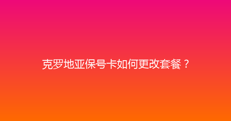 克罗地亚保号卡如何更改套餐？ 