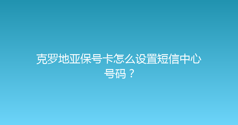 克罗地亚保号卡怎么设置短信中心号码？ 