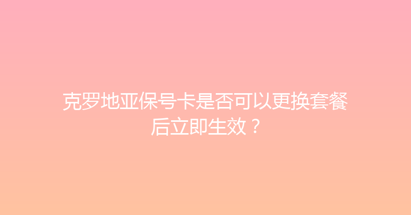 克罗地亚保号卡是否可以更换套餐后立即生效？ 