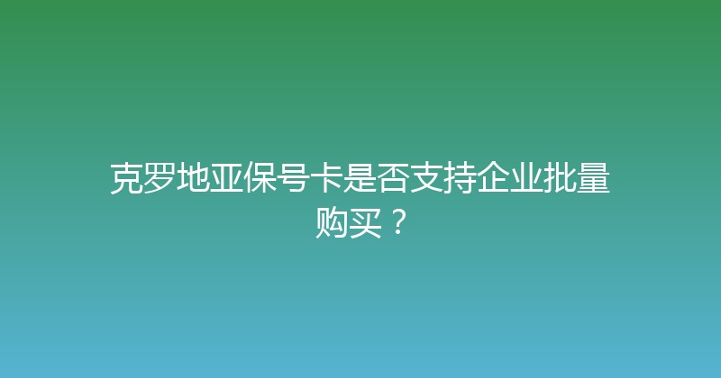 克罗地亚保号卡是否支持企业批量购买？ 