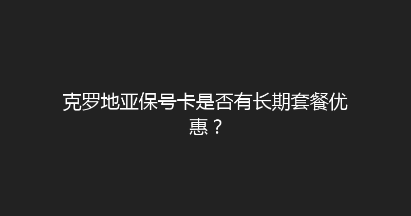 克罗地亚保号卡是否有长期套餐优惠？ 