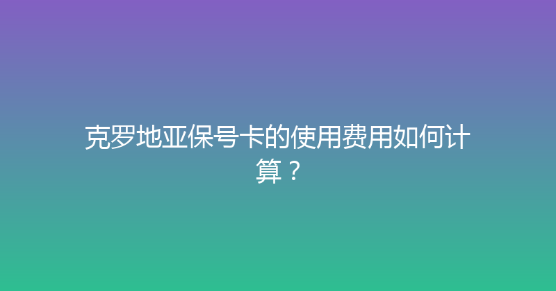 克罗地亚保号卡的使用费用如何计算？ 