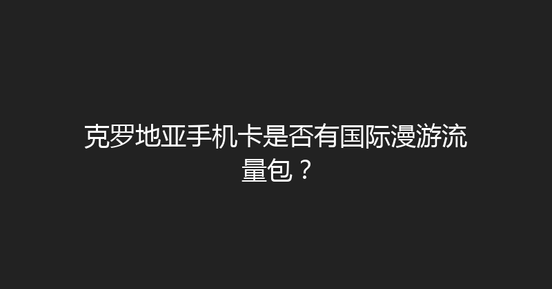 克罗地亚手机卡是否有国际漫游流量包？ 