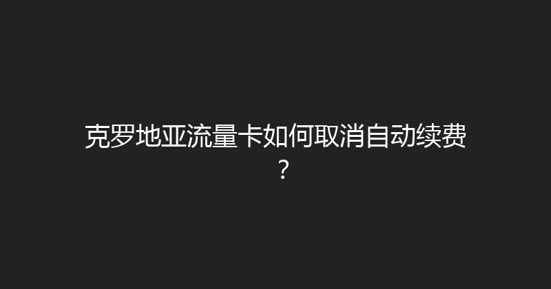 克罗地亚流量卡如何取消自动续费？ 