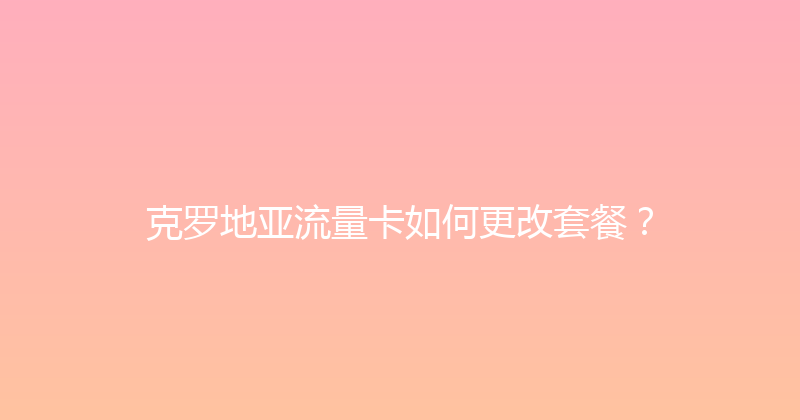 克罗地亚流量卡如何更改套餐？ 