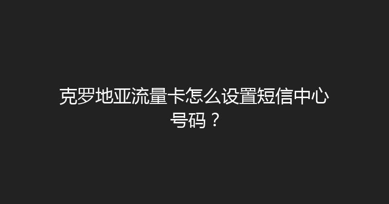 克罗地亚流量卡怎么设置短信中心号码？ 