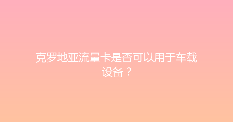 克罗地亚流量卡是否可以用于车载设备？ 