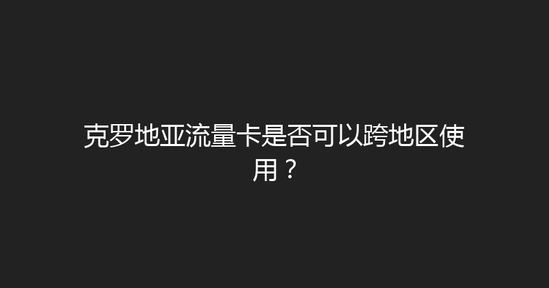 克罗地亚流量卡是否可以跨地区使用？ 