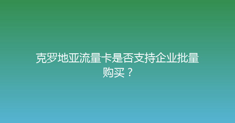 克罗地亚流量卡是否支持企业批量购买？ 