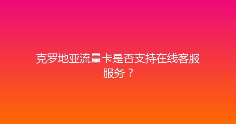 克罗地亚流量卡是否支持在线客服服务？ 