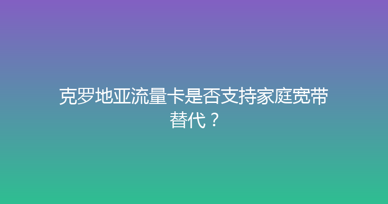 克罗地亚流量卡是否支持家庭宽带替代？ 