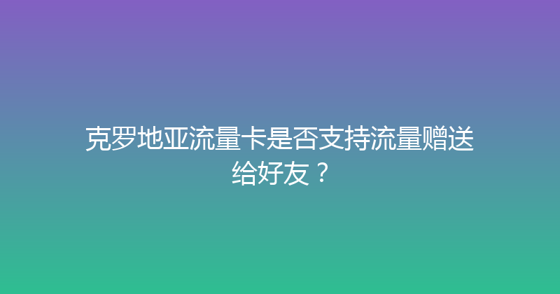克罗地亚流量卡是否支持流量赠送给好友？ 