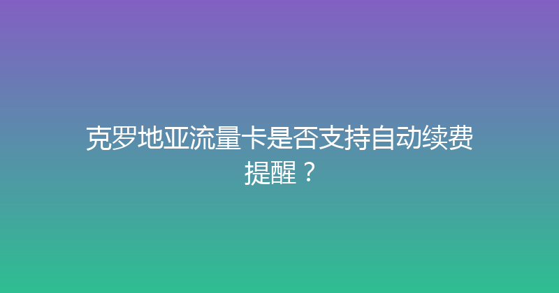 克罗地亚流量卡是否支持自动续费提醒？ 
