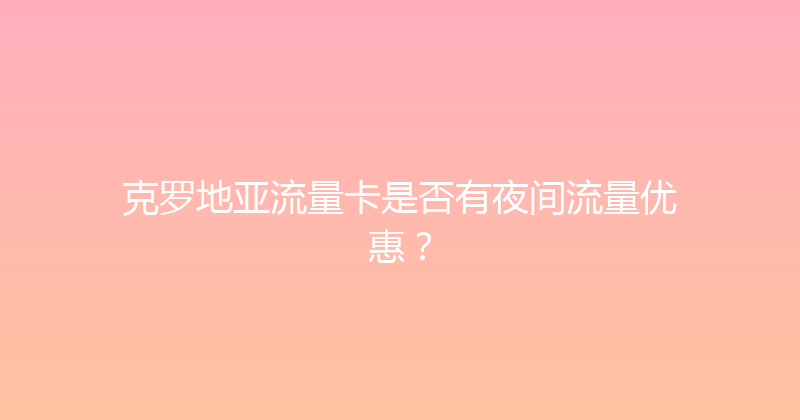 克罗地亚流量卡是否有夜间流量优惠？ 