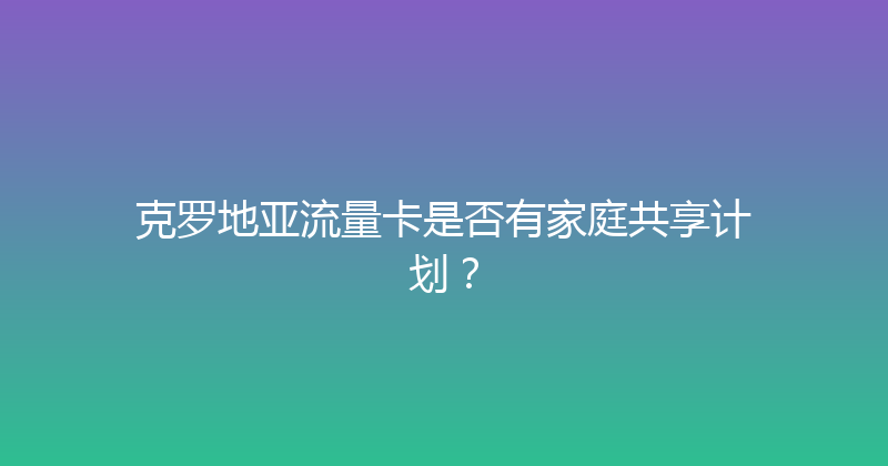克罗地亚流量卡是否有家庭共享计划？ 