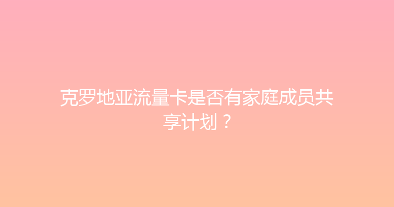 克罗地亚流量卡是否有家庭成员共享计划？ 