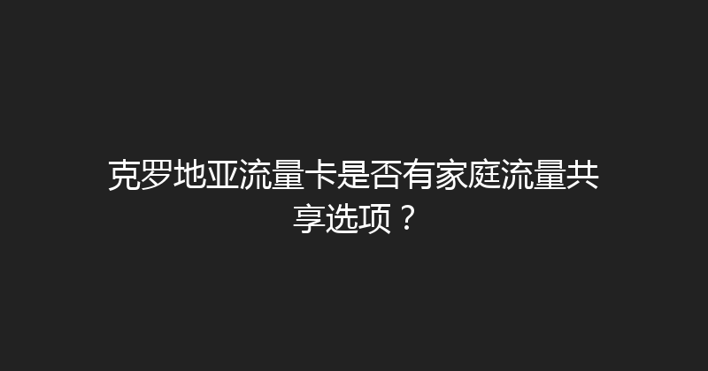 克罗地亚流量卡是否有家庭流量共享选项？ 