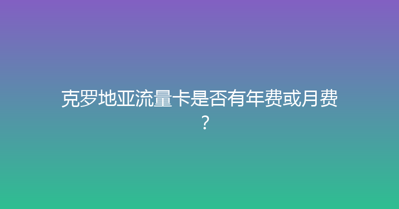 克罗地亚流量卡是否有年费或月费？ 
