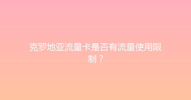克罗地亚流量卡是否有流量使用限制？ 