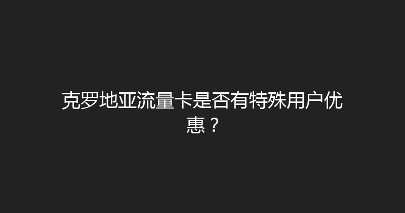克罗地亚流量卡是否有特殊用户优惠？ 