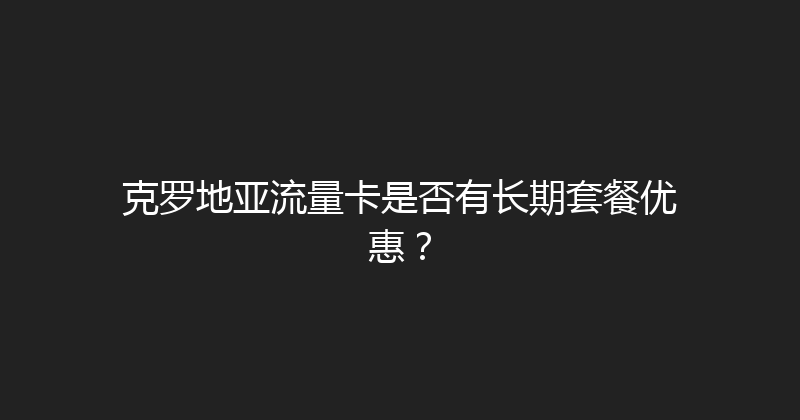 克罗地亚流量卡是否有长期套餐优惠？ 